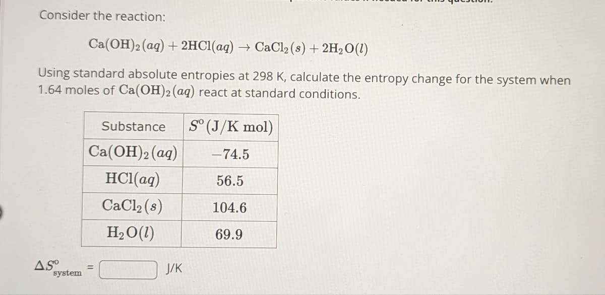 Consider the reaction:
Ca(OH)2 (aq) + 2HCl(aq) → CaCl₂ (s) + 2H₂O(1)
Using standard absolute entropies at 298 K, calculate the entropy change for the system when
1.64 moles of Ca(OH)2 (aq) react at standard conditions.
Substance
Ca(OH)2 (aq)
HCl(aq)
CaCl₂ (s)
H₂O(1)
ASO =
system
J/K
Sº (J/K mol)
-74.5
56.5
104.6
69.9