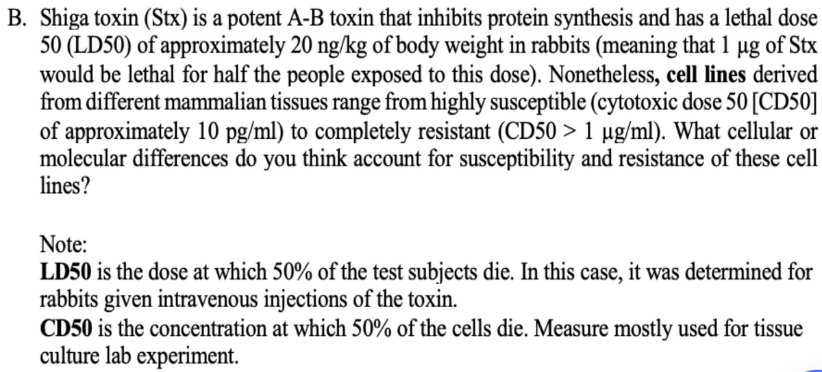 B. Shiga toxin (Stx) is a potent A-B toxin that inhibits protein synthesis and has a lethal dose
50 (LD50) of approximately 20 ng/kg of body weight in rabbits (meaning that 1 µg of Stx
would be lethal for half the people exposed to this dose). Nonetheless, cell lines derived
from different mammalian tissues range from highly susceptible (cytotoxic dose 50 [CD50]
of approximately 10 pg/ml) to completely resistant (CD50 > 1 µg/ml). What cellular or
molecular differences do you think account for susceptibility and resistance of these cell
lines?
Note:
LD50 is the dose at which 50% of the test subjects die. In this case, it was determined for
rabbits given intravenous injections of the toxin.
CD50 is the concentration at which 50% of the cells die. Measure mostly used for tissue
culture lab experiment.
