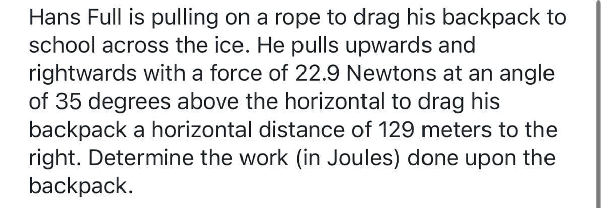 Hans Full is pulling on a rope to drag his backpack to
school across the ice. He pulls upwards and
rightwards with a force of 22.9 Newtons at an angle
of 35 degrees above the horizontal to drag his
backpack a horizontal distance of 129 meters to the
right. Determine the work (in Joules) done upon the
backpack.