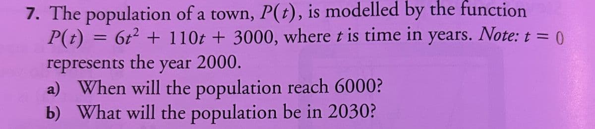 7. The population of a town, P(t), is modelled by the function
P(t) = 6t² + 110t + 3000, where t is time in years. Note: t = 0
represents the year 2000.
a) When will the population reach 6000?
b) What will the population be in 2030?