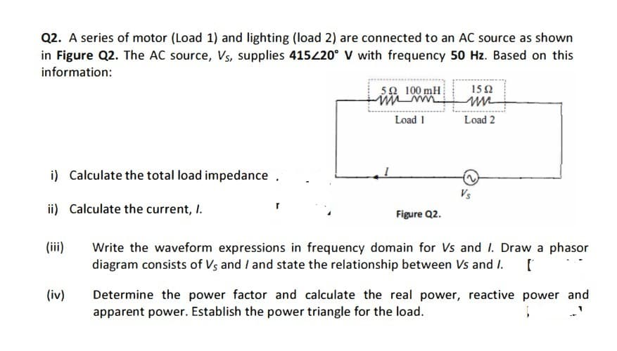 Q2. A series of motor (Load 1) and lighting (load 2) are connected to an AC source as shown
in Figure Q2. The AC source, Vs, supplies 415220° V with frequency 50 Hz. Based on this
information:
5오 100 mH
15Ω
Load 1
Load 2
i) Calculate the total load impedance .
Vs
ii) Calculate the current, I.
Figure Q2.
(ii)
Write the waveform expressions in frequency domain for Vs and I. Draw a phasor
diagram consists of Vs and / and state the relationship between Vs and I.
(iv)
Determine the power factor and calculate the real power, reactive power and
apparent power. Establish the power triangle for the load.
