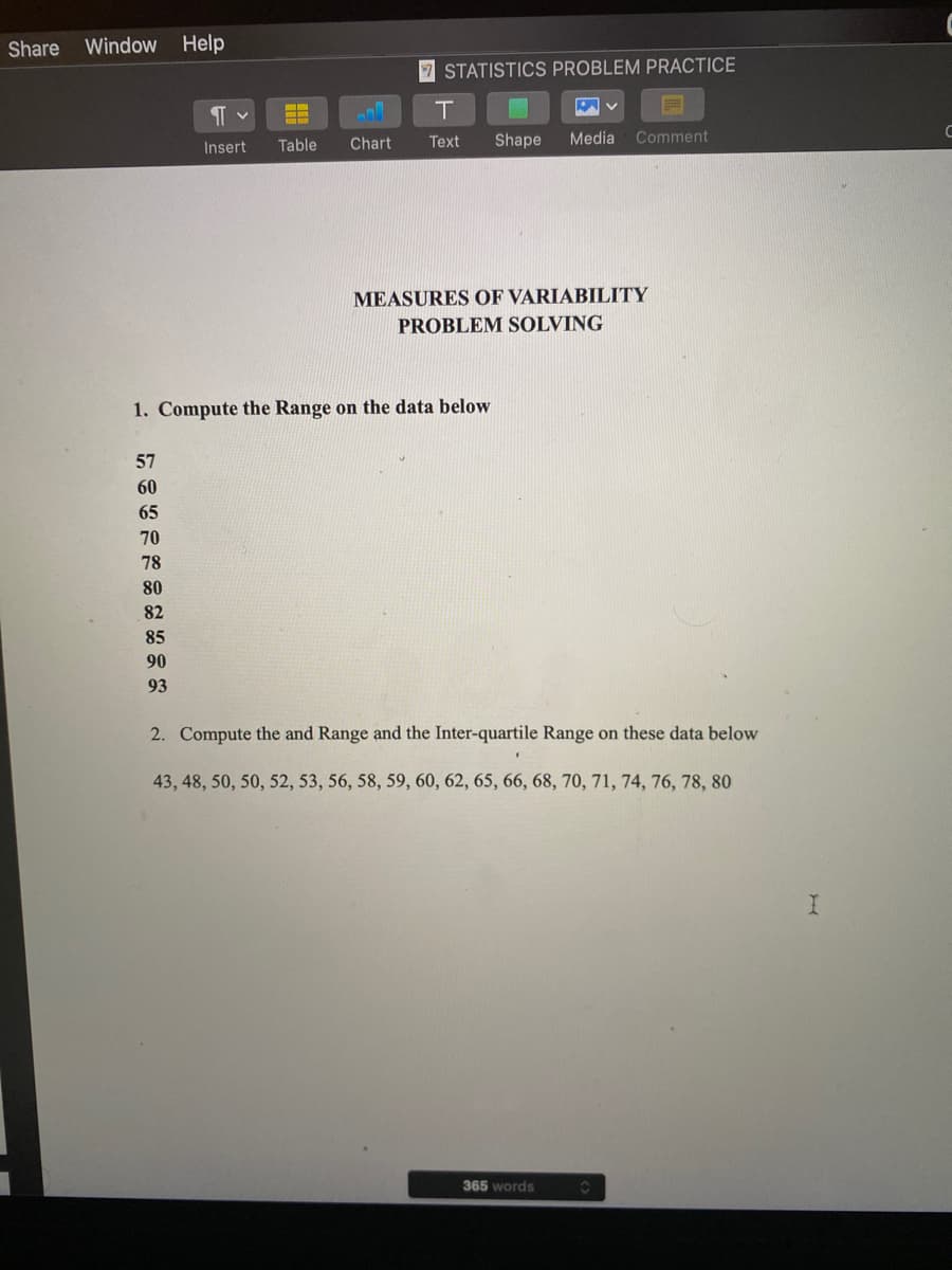 Share Window Help
7 STATISTICS PROBLEM PRACTICE
Table
Text
Shape
Media
Comment
Insert
Chart
MEASURES OF VARIABILITY
PROBLEM SOLVING
1. Compute the Range on the data below
57
60
65
70
78
80
82
85
90
93
2. Compute the and Range and the Inter-quartile Range on these data below
43, 48, 50, 50, 52, 53, 56, 58, 59, 60, 62, 65, 66, 68, 70, 71, 74, 76, 78, 80
365 words
