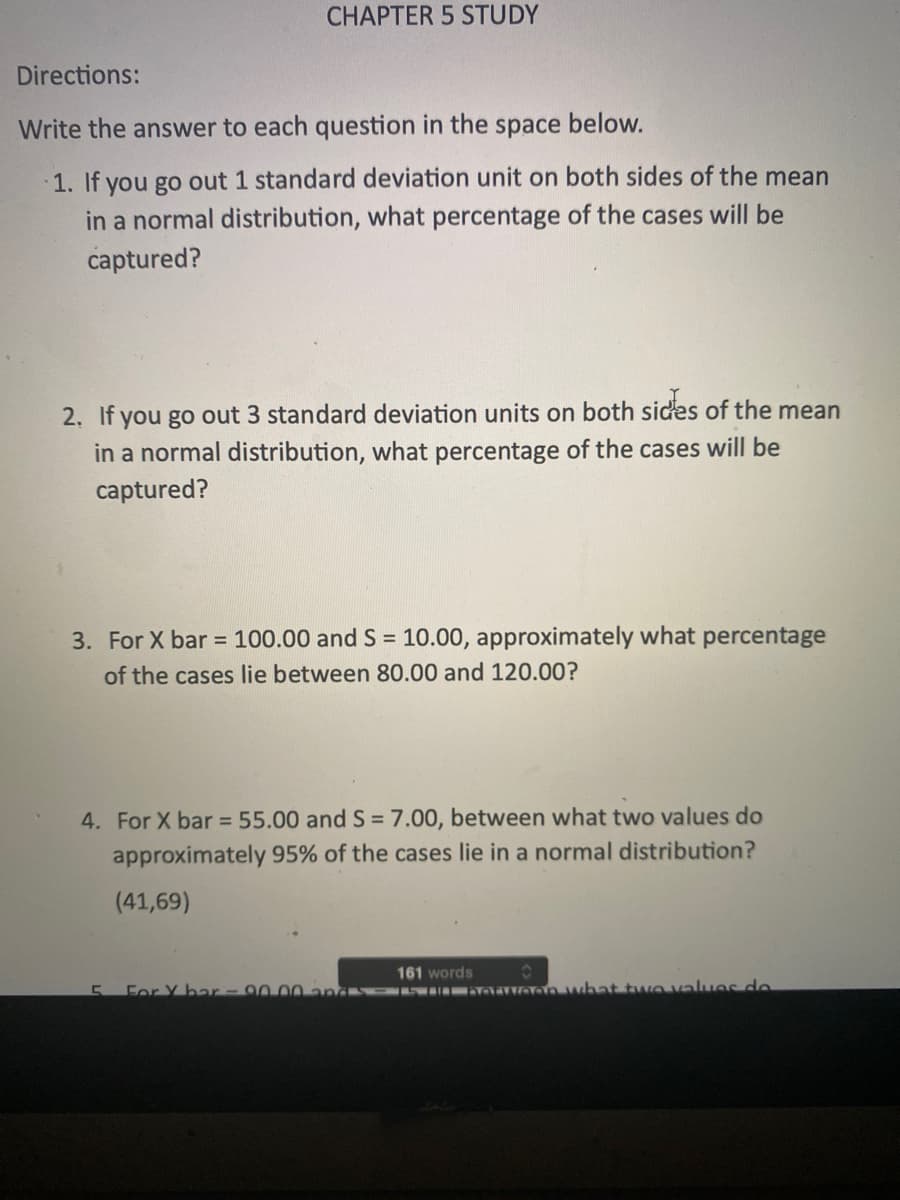 CHAPTER 5 STUDY
Directions:
Write the answer to each question in the space below.
1. If you go out 1 standard deviation unit on both sides of the mean
in a normal distribution, what percentage of the cases will be
captured?
2. f you go out 3 standard deviation units on both sides of the mean
in a normal distribution, what percentage of the cases will be
captured?
3. For X bar = 100.00 and S = 10.00, approximately what percentage
of the cases lie between 80.00 and 120.00?
4. For X bar = 55.00 and S = 7.00, between what two values do
approximately 95% of the cases lie in a normal distribution?
(41,69)
161 words
For Y bar-9000-nas wal aean what twovalues de
