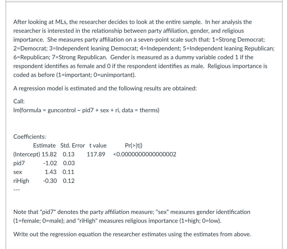 After looking at MLs, the researcher decides to look at the entire sample. In her analysis the
researcher is interested in the relationship between party affiliation, gender, and religious
importance. She measures party affiliation on a seven-point scale such that: 1-Strong Democrat;
2-Democrat; 3=Independent leaning Democrat; 4=Independent; 5=Independent leaning Republican;
6=Republican; 7=Strong Republican. Gender is measured as a dummy variable coded 1 if the
respondent identifies as female and O if the respondent identifies as male. Religious importance is
coded as before (1-important; O=unimportant).
A regression model is estimated and the following results are obtained:
Call:
Im(formula = guncontrol ~ pid7 + sex + ri, data = therms)
Coefficients:
Estimate Std. Error t value
Pr(>|t|)
(Intercept) 15.82 0.13 117.89 <0.0000000000000002
pid7
-1.02 0.03
sex
1.43 0.11
ri High -0.30 0.12
Note that "pid7" denotes the party affiliation measure; "sex" measures gender identification
(1=female; O=male); and "riHigh" measures religious importance (1=high; 0=low).
Write out the regression equation the researcher estimates using the estimates from above.