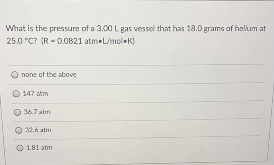 What is the pressure of a 3.00 L gas vessel that has 18.0 grams of helium at
25.0 °C? (R = 0.0821 atm•L/mol•K)
%3D
none of the above
147 atm
36.7 atm
32.6 atm
1.81 atm
