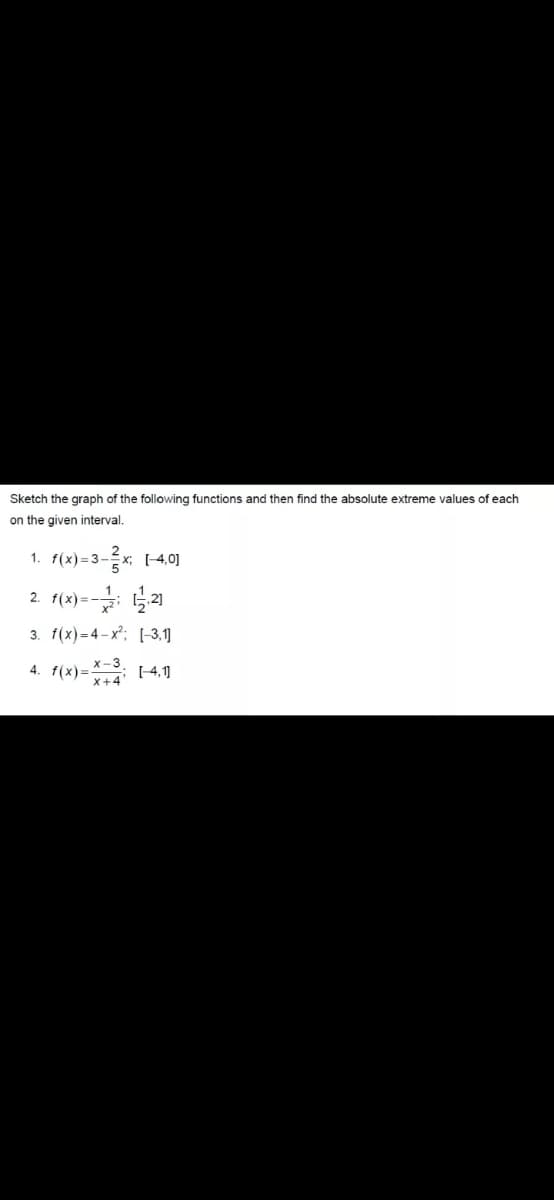 Sketch the graph of the following functions and then find the absolute extreme values of each
on the given interval.
1. f(x)=3-x; (-4,0]
2. 1(x)=- 2)
3. f(x)= 4-x; [-3,1]
f(x)= (4.1
4.
X+4
