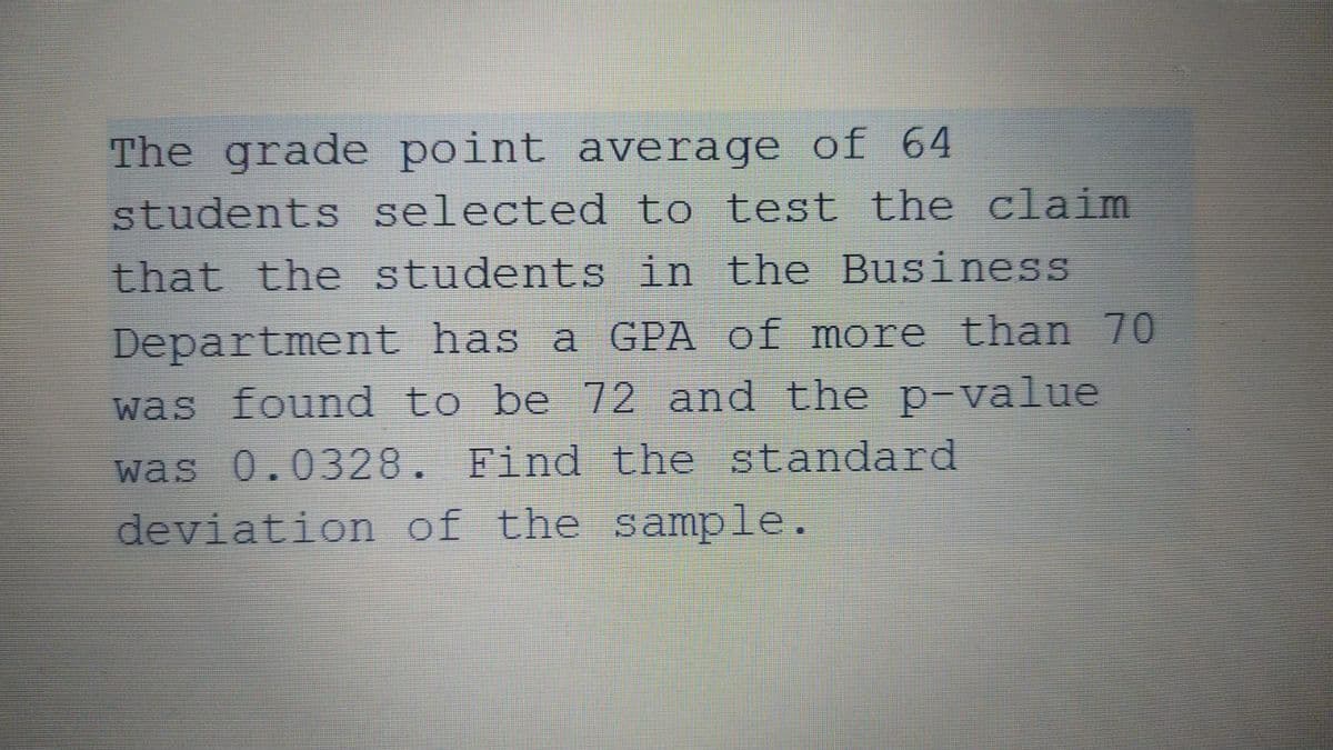 The grade point average of 64
students selected to test the claim
that the students in the Business
Department has a GPA of more than 70
was found to be 72 and the p-value
was 0.0328. Find the standard
deviation of the sample.
