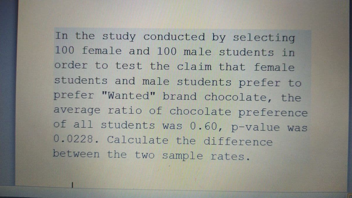 In the study conducted by selecting
100 female and 100 male students in
order to test the claim that female
students and male students prefer to
prefer "Wanted" brand chocolate, the
average ratio of chocolate preference
of all students was 0.60, p-value was
0.0228. Calculate the difference
between the two sample rates.
