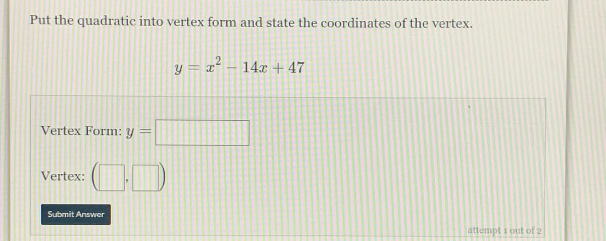 Put the quadratic into vertex form and state the coordinates of the vertex.
y = x² – 14x + 47
Vertex Form: Y
Vertex:
Submit Answer
attempt i out of 2
