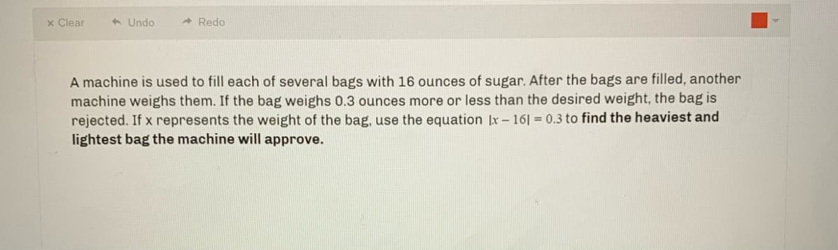 x Clear
6 Undo
- Redo
A machine is used to fill each of several bags with 16 ounces of sugar. After the bags are filled, another
machine weighs them. If the bag weighs 0.3 ounces more or less than the desired weight, the bag is
rejected. If x represents the weight of the bag, use the equation |x – 16| = 0.3 to find the heaviest and
lightest bag the machine will approve.
