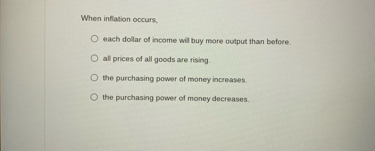 When inflation occurs,
O each dollar of income will buy more output than before.
all prices of all goods are rising.
the purchasing power of money increases.
the purchasing power of money decreases.
