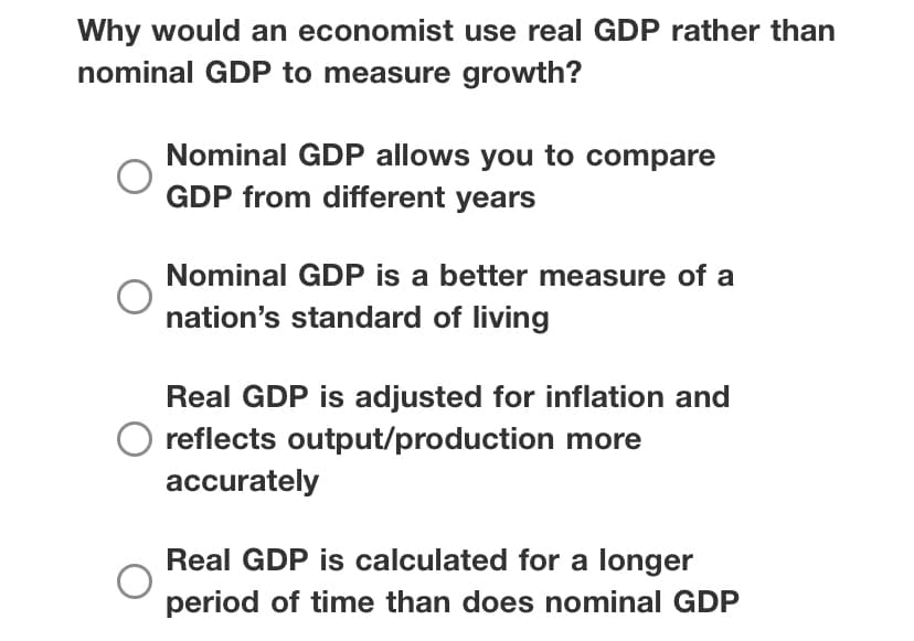 Why would an economist use real GDP rather than
nominal GDP to measure growth?
Nominal GDP allows you to compare
GDP from different years
Nominal GDP is a better measure of a
nation's standard of living
Real GDP is adjusted for inflation and
reflects output/production more
accurately
Real GDP is calculated for a longer
period of time than does nominal GDP
