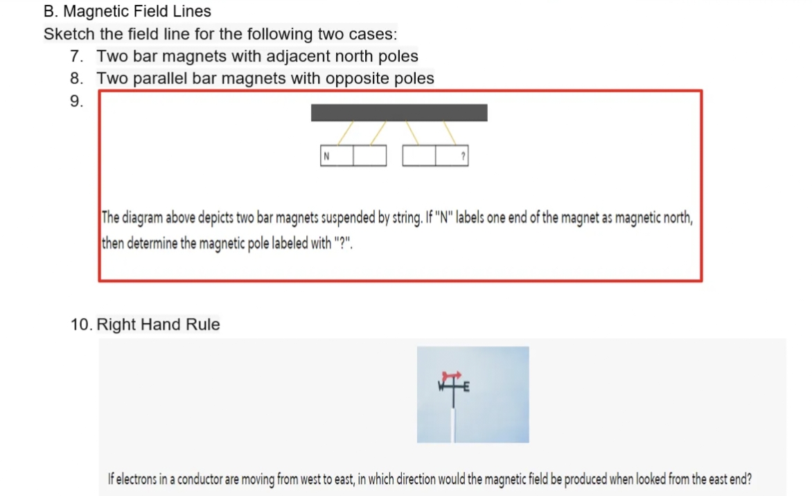 B. Magnetic Field Lines
Sketch the field line for the following two cases:
7. Two bar magnets with adjacent north poles
8. Two parallel bar magnets with opposite poles
9.
The diagram above depicts two bar magnets suspended by string. If "N" labels one end of the magnet as magnetic north,
then determine the magnetic pole labeled with "?".
10. Right Hand Rule
If electrons in a conductor are moving from west to east, in which direction would the magnetic field be produced when looked from the east end?