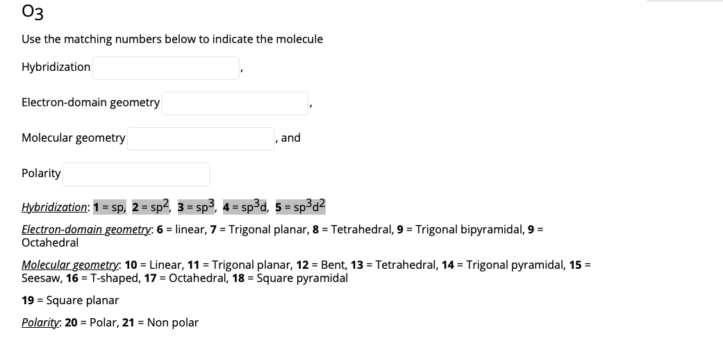 03
Use the matching numbers below to indicate the molecule
Hybridization
Electron-domain geometry
Molecular geometry
and
Polarity
Hybridization: 1 = sp, 2= sp², 3 = sp3, 4 = sp³d, 5 = sp3d2
Electron-domain geometry: 6 = linear, 7 = Trigonal planar, 8 = Tetrahedral, 9 = Trigonal bipyramidal, 9 =
Octahedral
Molecular geometry: 10 = Linear, 11 = Trigonal planar, 12 = Bent, 13 = Tetrahedral, 14 = Trigonal pyramidal, 15 =
Seesaw, 16 = T-shaped, 17 = Octahedral, 18 = Square pyramidal
19 = Square planar
Polarity: 20 = Polar, 21 = Non polar
