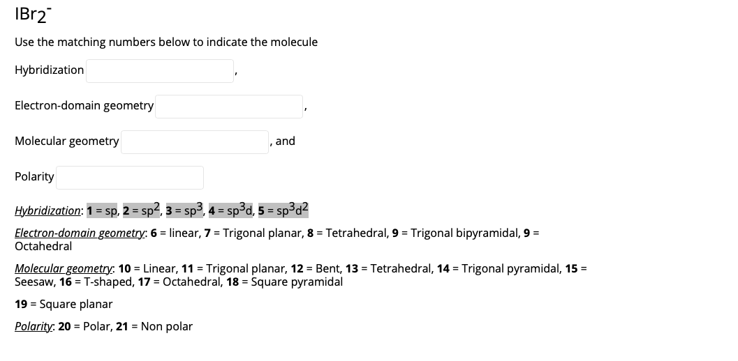 IBR2
Use the matching numbers below to indicate the molecule
Hybridization
Electron-domain geometry
Molecular geometry
, and
Polarity
Hybridization: 1 = sp, 2 = sp2, 3 = sp³, 4 = sp³d, 5 = sp³d2
Electron-domain geometry: 6 = linear, 7 = Trigonal planar, 8 = Tetrahedral, 9 = Trigonal bipyramidal, 9 =
Octahedral
Molecular geometry: 10 = Linear, 11 = Trigonal planar, 12 = Bent, 13 = Tetrahedral, 14 = Trigonal pyramidal, 15 =
Seesaw, 16 = T-shaped, 17 = Octahedral, 18 = Square pyramidal
19 = Square planar
Polarity: 20 = Polar, 21 = Non polar
