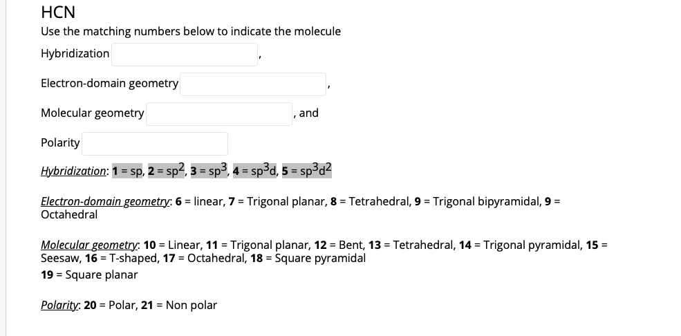HCN
Use the matching numbers below to indicate the molecule
Hybridization
Electron-domain geometry
Molecular geometry
, and
Polarity
Hybridization: 1 = sp, 2 = sp2, 3 = sp3, 4 = sp3d, 5 = sp³d²
Electron-domain geometry: 6 = linear, 7 = Trigonal planar, 8 = Tetrahedral, 9 = Trigonal bipyramidal, 9 =
Octahedral
Molecular geometry: 10 = Linear, 11 = Trigonal planar, 12 = Bent, 13 = Tetrahedral, 14 = Trigonal pyramidal, 15 =
Seesaw, 16 = T-shaped, 17 = Octahedral, 18 = Square pyramidal
19 = Square planar
Polarity: 20 = Polar, 21 = Non polar
