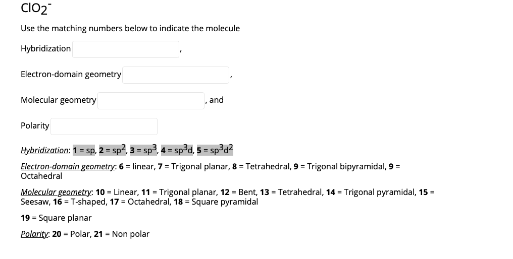 CIO2
Use the matching numbers below to indicate the molecule
Hybridization
Electron-domain geometry
Molecular geometry
and
Polarity
Hybridization: 1 = sp, 2 = sp4, 3 = s
4 = sp³d, 5 = sp³d²
Electron-domain geometry: 6 = linear, 7 = Trigonal planar, 8 = Tetrahedral, 9 = Trigonal bipyramidal, 9 =
Octahedral
Molecular geometry: 10 = Linear, 11 = Trigonal planar, 12 = Bent, 13 = Tetrahedral, 14 = Trigonal pyramidal, 15 =
Seesaw, 16 = T-shaped, 17 = Octahedral, 18 = Square pyramidal
19 = Square planar
Polarity: 20 = Polar, 21 = Non polar
