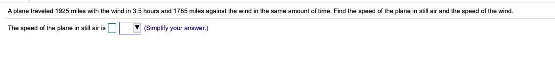 A plane traveled 1925 miles with the wind in 3.5 hours and 1785 miles against the wind in the same amount of time. Find the speed of the plane in still air and the speed of the wind.
The speed of the plane in still air is
(Simplify your answer.)

