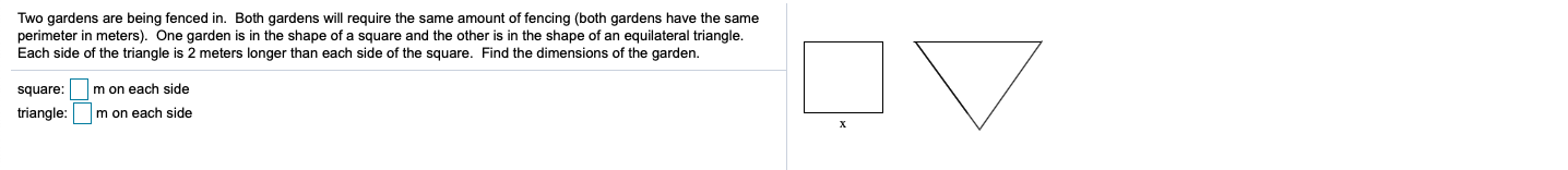 Two gardens are being fenced in. Both gardens will require the same amount of fencing (both gardens have the same
perimeter in meters). One garden is in the shape of a square and the other is in the shape of an equilateral triangle.
Each side of the triangle is 2 meters longer than each side of the square. Find the dimensions of the garden.
square:
m on each side
triangle:
m on each side
