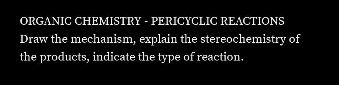 ORGANIC CHEMISTRY - PERICYCLIC REACTIONS
Draw the mechanism, explain the stereochemistry of
the products, indicate the type of reaction.
