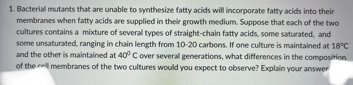 1. Bacterial mutants that are unable to synthesize fatty acids will incorporate fatty acids into their
membranes when fatty acids are supplied in their growth medium. Suppose that each of the two
cultures contains a mixture of several types of straight-chain fatty acids, some saturated, and
some unsaturated, ranging in chain length from 10-20 carbons. If one culture is maintained at 18°C
and the other is maintained at 40° C over several generations, what differences in the composition
of the cell membranes of the two cultures would you expect to observe? Explain your answer
