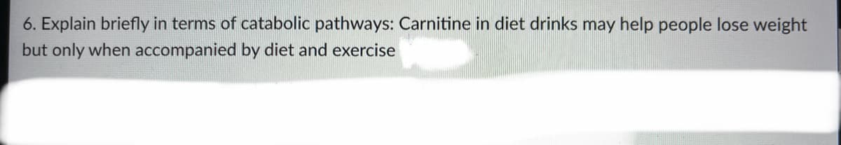 6. Explain briefly in terms of catabolic pathways: Carnitine in diet drinks may help people lose weight
but only when accompanied by diet and exercise