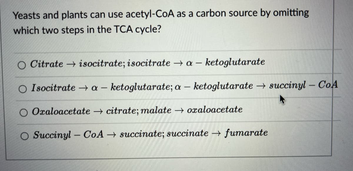 Yeasts and plants can use acetyl-CoA as a carbon source by omitting
which two steps in the TCA cycle?
O Citrate isocitrate; isocitrate → a-ketoglutarate
O Isocitrate → a-ketoglutarate; a -ketoglutarate → succinyl-CoA
-
O Oxaloacetate citrate; malate → oxaloacetate
O Succinyl-CoA succinate; succinate → fumarate