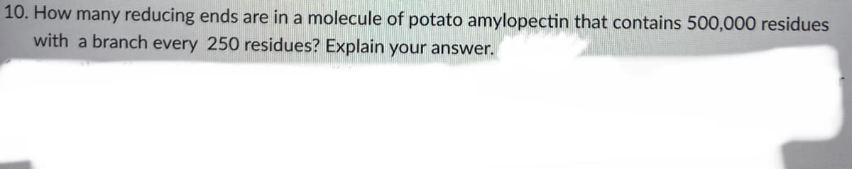 10. How many reducing ends are in a molecule of potato amylopectin that contains 500,000 residues
with a branch every 250 residues? Explain your answer.