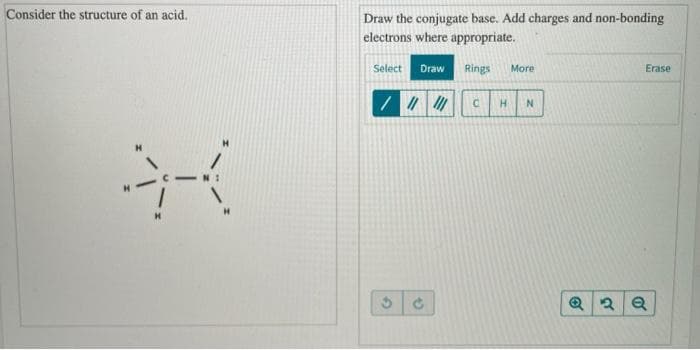 Consider the structure of an acid.
Draw the conjugate base. Add charges and non-bonding
electrons where appropriate.
Select
Draw
Rings
More
Erase

