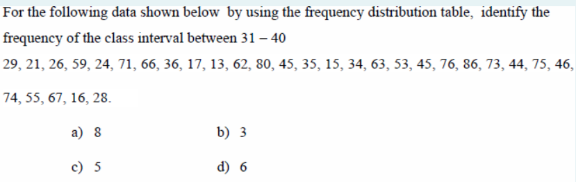 For the following data shown below by using the frequency distribution table, identify the
frequency of the class interval between 31 – 40
29, 21, 26, 59, 24, 71, 66, 36, 17, 13, 62, 80, 45, 35, 15, 34, 63, 53, 45, 76, 86, 73, 44, 75, 46,
74, 55, 67, 16, 28.
а) 8
b) 3
c) 5
d) 6
