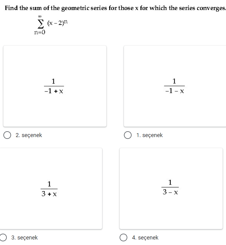 Find the sum of the geometric series for those x for which the series converges.
> (x - 2)n
n=0
1
1
-1 +x
-1 - x
2. seçenek
O 1. seçenek
1
3+x
3 - x
3 +X
3. seçenek
4. seçenek
