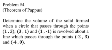 Problem #4
(Theorem of Pappus)
Determine the volume of the solid formed
when a circle that passes through the points
(1,3), (3 , 1) and (1, -1) is revolved about a
line which passes through the points (-2 , 3)
and (-4 , 0).
