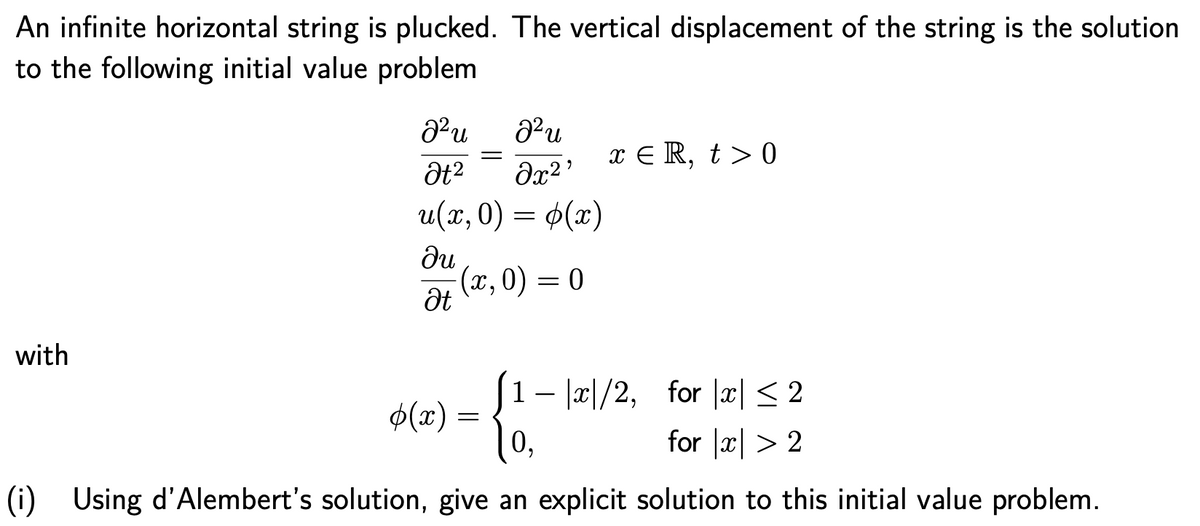 An infinite horizontal string is plucked. The vertical displacement of the string is the solution
to the following initial value problem
x E R, t > 0
u(x,0) = ¢(x)
ди
(x, 0) = 0
Ət
with
[- |x|/2, for x|< 2
O(x) =
0,
for |x| > 2
(i) Using d'Alembert's solution, give an explicit solution to this initial value problem.
