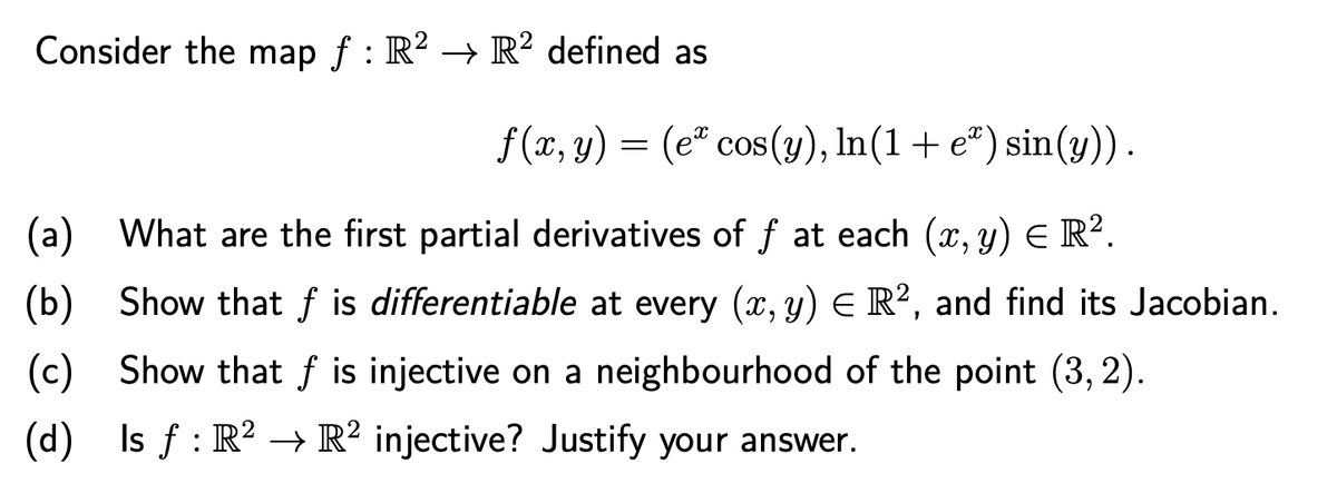 Consider the map f : R? → R² defined as
f(x, y) = (e" cos(y), In(1 + e*) sin(y)).
(a) What are the first partial derivatives of f at each (x, y) E R².
(b) Show that f is differentiable at every (x, y) E R², and find its Jacobian.
(c) Show that f is injective on a neighbourhood of the point (3, 2).
(d) Is f : R² → R² injective? Justify your answer.

