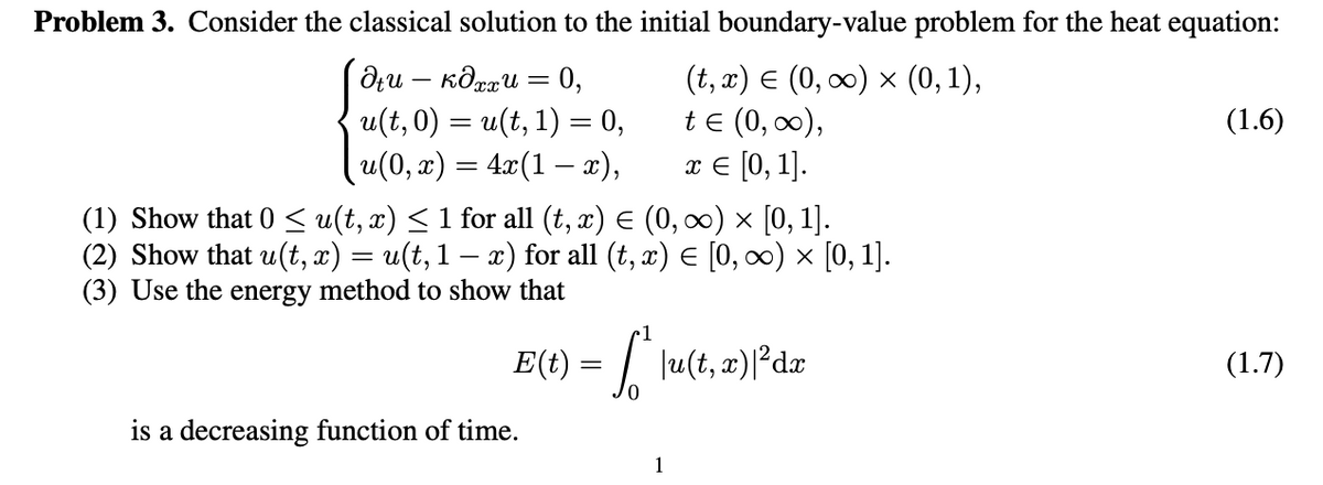 Problem 3. Consider the classical solution to the initial boundary-value problem for the heat equation:
(t, x) E (0, 0) x (0,1),
te (0, 0),
л€ [0, 1].
dru – Kôrau = 0,
-
u(t,0) = u(t, 1) = 0,
(1.6)
u(0, x) = 4x(1 – x),
(1) Show that 0 < u(t, x) < 1 for all (t, x) E (0, ∞) × [0, 1].
(2) Show that u(t, x) = u(t, 1 – x) for all (t, x) E [0, c) × [0, 1].
(3) Use the energy method to show that
E(t) = | lu(t, x)|²dæ
(1.7)
is a decreasing function of time.
1
