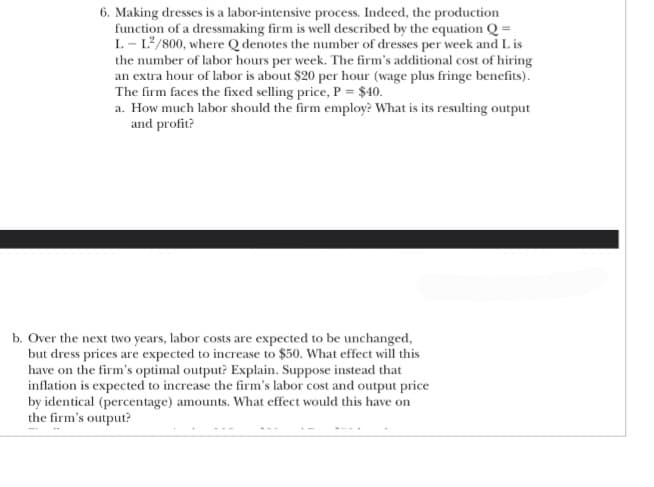 6. Making dresses is a labor-intensive process. Indeed, the production
function of a dressmaking firm is well described by the equation Q =
L-L²/800, where Q denotes the number of dresses per week and Lis
the number of labor hours per week. The firm's additional cost of hiring
an extra hour of labor is about $20 per hour (wage plus fringe benefits).
The firm faces the fixed selling price, P = $40.
a. How much labor should the firm employ? What is its resulting output
and profit?
b. Over the next two years, labor costs are expected to be unchanged,
but dress prices are expected to increase to $50. What effect will this
have on the firm's optimal output? Explain. Suppose instead that
inflation is expected to increase the firm's labor cost and output price
by identical (percentage) amounts. What effect would this have on
the firm's output?