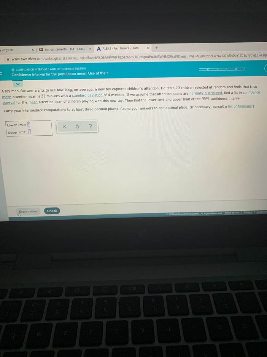 y utrgv.edu
E Announcements - MATH-1342 x
A ALEKS - Raul Barrera - Learn
i www-awn.aleks.com/alekscgi/x/Isl.exe/1o_u-lgNsikasNW8D8A9PVVR18Z4766mukQengouPuJ6IEWNMG9szFIOinqsu7WHMBju03qoCLWNwiSQ-k5A0qYtzosblyoviLEWFBp
O CONFIDENCE INTERVALS AND HYPOTHESIS TESTING
On O OD
Confidence interval for the population mean: Use of the t..
A toy manufacturer wants to see how long, on average, a new toy captures children's attention. He tests 20 children selected at random and finds that their
mean attention span is 32 minutes with a standard deviation of 4 minutes. If we assume that attention spans are normally distributed, find a 95% confidence
Interval for the mean attention span of children playing with this new toy. Then find the lower limit and upper limit of the 95% confidence Interval.
Carry your Intermedlate computations to at least three decimal places. Round your answers to one decimal place. (If necessary, consult a list of formulas.)
Lower limit: l
Upper limit:
Explanation
Check
2021 McGraw-Hil Education. All Rights Reserved
Terms of Use Pivacy Access
%23
9
45
