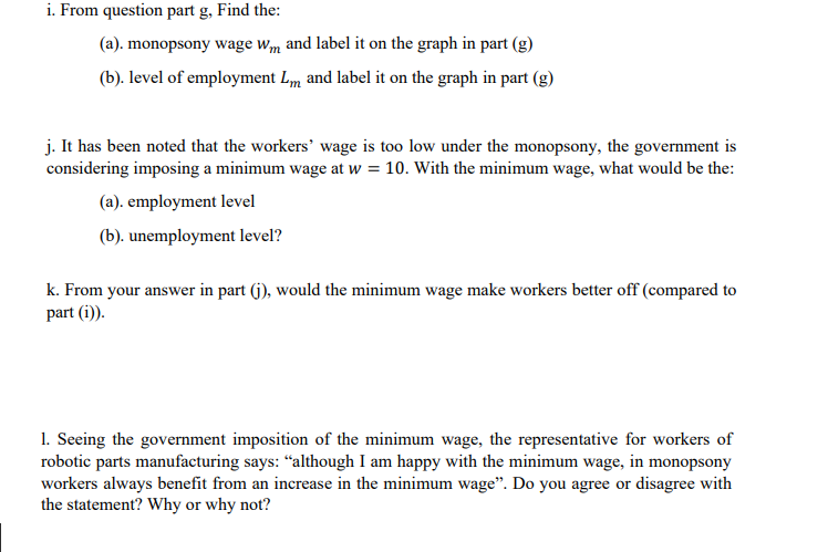 i. From question part g, Find the:
(a). monopsony wage Wm and label it on the graph in part (g)
(b). level of employment Lm and label it on the graph in part (g)
j. It has been noted that the workers' wage is too low under the monopsony, the government is
considering imposing a minimum wage at w = 10. With the minimum wage, what would be the:
(a). employment level
(b). unemployment level?
k. From your answer in part (j), would the minimum wage make workers better off (compared to
part (i)).
1. Seeing the government imposition of the minimum wage, the representative for workers of
robotic parts manufacturing says: "although I am happy with the minimum wage, in monopsony
workers always benefit from an increase in the minimum wage". Do you agree or disagree with
the statement? Why or why not?