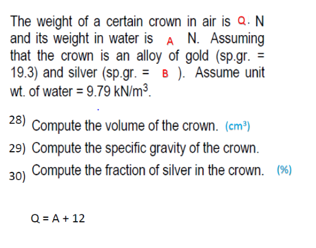 The weight of a certain crown in air is Q. N
and its weight in water is A N. Assuming
that the crown is an alloy of gold (sp.gr. =
19.3) and silver (sp.gr. = B ). Assume unit
wt. of water = 9.79 kN/m³.
%3D
28)
Compute the volume of the crown. (cm³)
29) Compute the specific gravity of the crown.
30) Compute the fraction of silver in the crown. (%)
Q = A + 12

