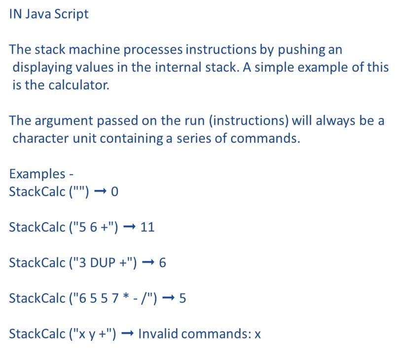IN Java Script
The stack machine processes instructions by pushing an
displaying values in the internal stack. A simple example of this
is the calculator.
The argument passed on the run (instructions) will always be a
character unit containing a series of commands.
Examples -
StackCalc ("") → 0
StackCalc ("5 6 +") → 11
StackCalc ("3 DUP +") → 6
StackCalc ("6 5 57 * - /") – 5
StackCalc ("x y +") Invalid commands: x
