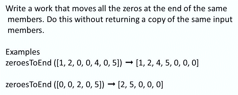 Write a work that moves all the zeros at the end of the same
members. Do this without returning a copy of the same input
members.
Examples
zeroesToEnd ([1, 2, 0, 0, 4, 0, 5]) [1, 2, 4, 5, 0, 0, 0]
zeroesToEnd ([0, 0, 2, 0, 5]) [2, 5, 0, 0, 0]
