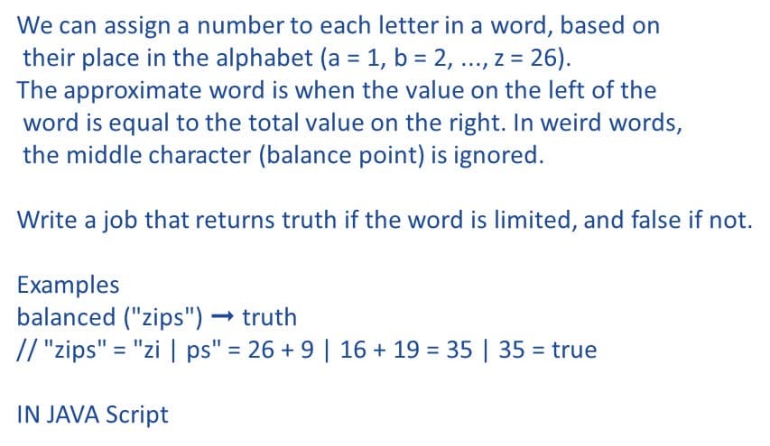 We can assign a number to each letter in a word, based on
their place in the alphabet (a = 1, b = 2, ..., z = 26).
The approximate word is when the value on the left of the
word is equal to the total value on the right. In weird words,
the middle character (balance point) is ignored.
Write a job that returns truth if the word is limited, and false if not.
Examples
balanced ("zips") → truth
// "zips" = "zi | ps" = 26 + 9 | 16 + 19 = 35 | 35 = true
%3D
IN JAVA Script
