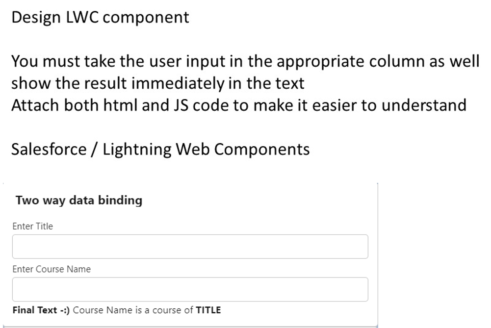Design LWC component
You must take the user input in the appropriate column as well
show the result immediately in the text
Attach both html and JS code to make it easier to understand
Salesforce / Lightning Web Components
Two way data binding
Enter Title
Enter Course Name
Final Text -:) Course Name is a course of TITLE
