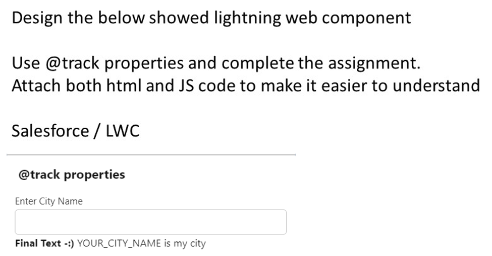 Design the below showed lightning web component
Use @track properties and complete the assignment.
Attach both html and JS code to make it easier to understand
Salesforce / LWC
@track properties
Enter City Name
Final Text -:) YOUR_CITY_NAME is my city
