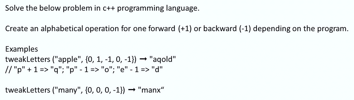 Solve the below problem in c++ programming language.
Create an alphabetical operation for one forward (+1) or backward (-1) depending on the program.
Examples
tweakletters ("apple", {0, 1, -1, 0, -1}) - "aqold"
// "p" + 1 => "q"; "p" - 1 => "o"; "e" - 1 => "d"
tweakletters ("many", {0, 0, 0, -1}) "manx"
