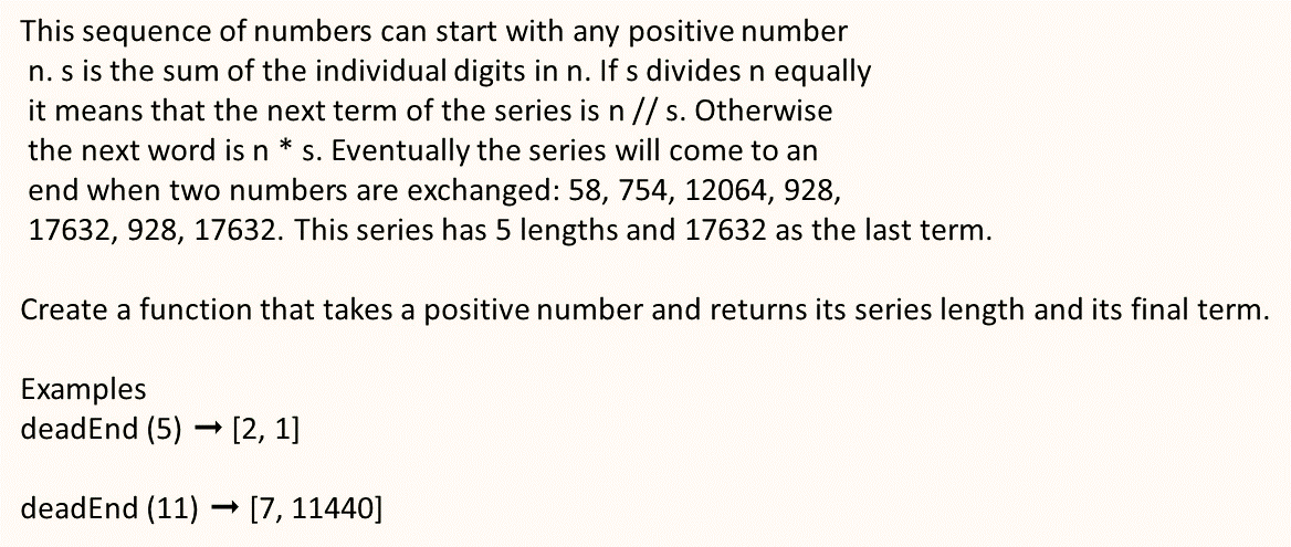 This sequence of numbers can start with any positive number
n. s is the sum of the individual digits in n. If s divides n equally
it means that the next term of the series is n// s. Otherwise
the next word is n * s. Eventually the series will come to an
end when two numbers are exchanged: 58, 754, 12064, 928,
17632, 928, 17632. This series has 5 lengths and 17632 as the last term.
S
Create a function that takes a positive number and returns its series length and its final term.
Examples
deadEnd (5) [2, 1]
deadEnd (11)
[7, 11440]
