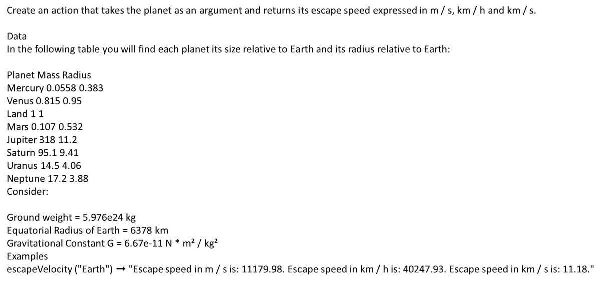Create an action that takes the planet as an argument and returns its escape speed expressed in m /s, km / h and km / s.
Data
In the following table you will find each planet its size relative to Earth and its radius relative to Earth:
Planet Mass Radius
Mercury 0.0558 0.383
Venus 0.815 0.95
Land 11
Mars 0.107 0.532
Jupiter 318 11.2
Saturn 95.1 9.41
Uranus 14.5 4.06
Neptune 17.2 3.88
Consider:
Ground weight 5.976e24 kg
Equatorial Radius of Earth
Gravitational Constant G = 6.67e-11 N * m2 / kg?
Examples
escapeVelocity ("Earth") - "Escape speed in m / s is: 11179.98. Escape speed in km / h is: 40247.93. Escape speed in km / s is: 11.18."
6378 km
%D
