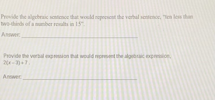 Provide the algebraic sentence that would represent the verbal sentence, "ten less than
two-thirds of a number results in 15".
Answer:
Provide the verbal expression that would represent the algebraic expression,
2(x-3) +7.
Answer:
