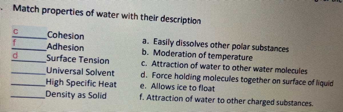 Match properties of water with their description
C.
Cohesion
Adhesion
Surface Tension
a. Easily dissolves other polar substances
b. Moderation of temperature
C. Attraction of water to other water molecules
d. Force holding molecules together on surface of liquid
e. Allows ice to float
f. Attraction of water to other charged substances.
Universal Solvent
High Specific Heat
Density as Solid
