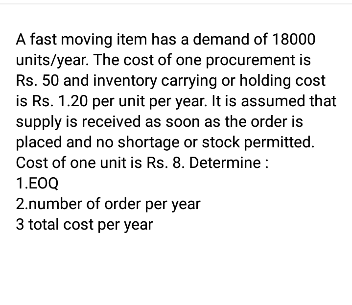 A fast moving item has a demand of 18000
units/year. The cost of one procurement is
Rs. 50 and inventory carrying or holding cost
is Rs. 1.20 per unit per year. It is assumed that
supply is received as soon as the order is
placed and no shortage or stock permitted.
Cost of one unit is Rs. 8. Determine :
1.EOQ
2.number of order per year
3 total cost per year
